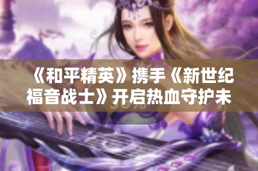 《和平精英》携手《新世纪福音战士》开启热血守护未来的新篇章