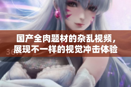国产全肉题材的杂乱视频，展现不一样的视觉冲击体验
