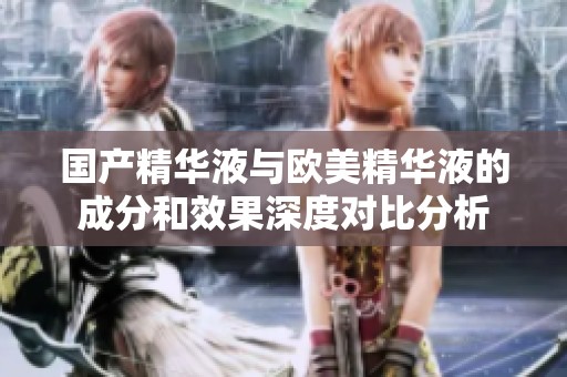国产精华液与欧美精华液的成分和效果深度对比分析