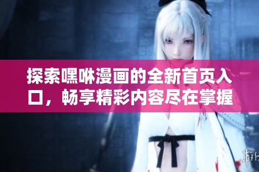 探索嘿咻漫画的全新首页入口，畅享精彩内容尽在掌握中