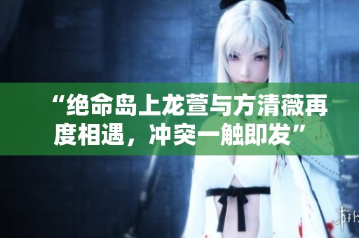 “绝命岛上龙萱与方清薇再度相遇，冲突一触即发”