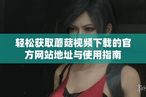轻松获取蘑菇视频下载的官方网站地址与使用指南