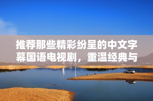 推荐那些精彩纷呈的中文字幕国语电视剧，重温经典与新作