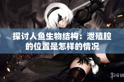探讨人鱼生物结构：泄殖腔的位置是怎样的情况