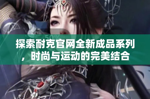 探索耐克官网全新成品系列，时尚与运动的完美结合