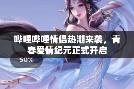 哔哩哔哩情侣热潮来袭，青春爱情纪元正式开启