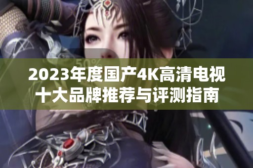 2023年度国产4K高清电视十大品牌推荐与评测指南