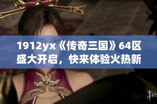 1912yx《传奇三国》64区盛大开启，快来体验火热新征程！