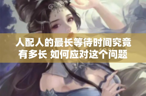 人配人的最长等待时间究竟有多长 如何应对这个问题
