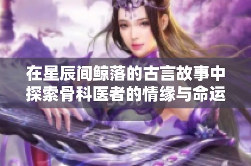 在星辰间鲸落的古言故事中探索骨科医者的情缘与命运