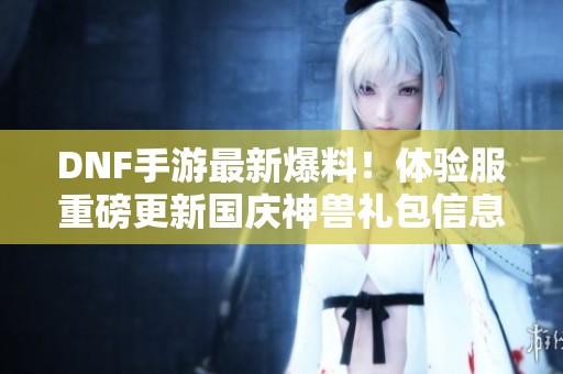 DNF手游最新爆料！体验服重磅更新国庆神兽礼包信息曝光
