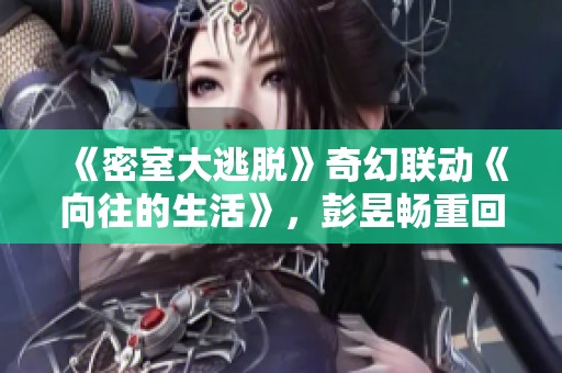 《密室大逃脱》奇幻联动《向往的生活》，彭昱畅重回经典挑战新冒险