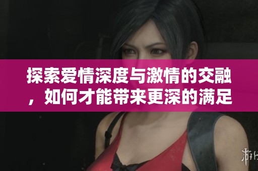 探索爱情深度与激情的交融，如何才能带来更深的满足感