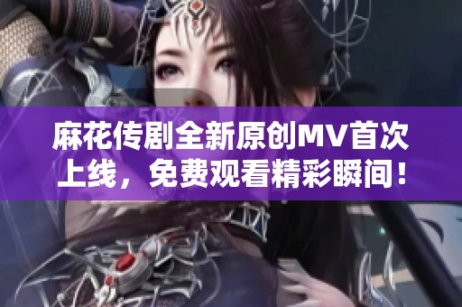 麻花传剧全新原创MV首次上线，免费观看精彩瞬间！