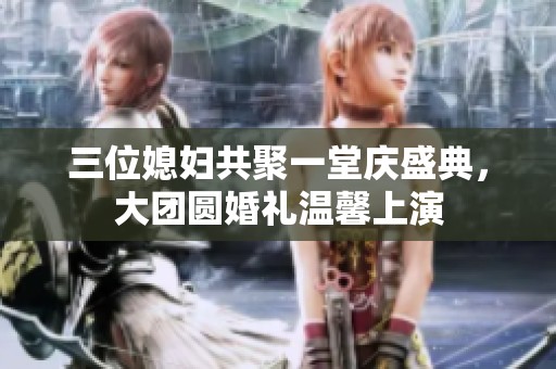 三位媳妇共聚一堂庆盛典，大团圆婚礼温馨上演