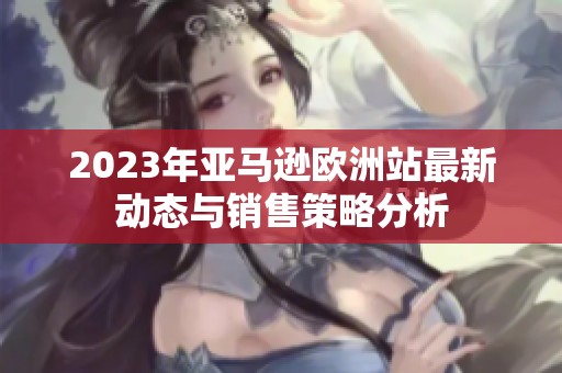 2023年亚马逊欧洲站最新动态与销售策略分析