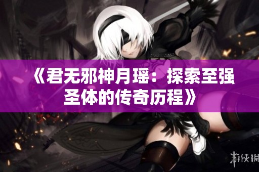 《君无邪神月瑶：探索至强圣体的传奇历程》