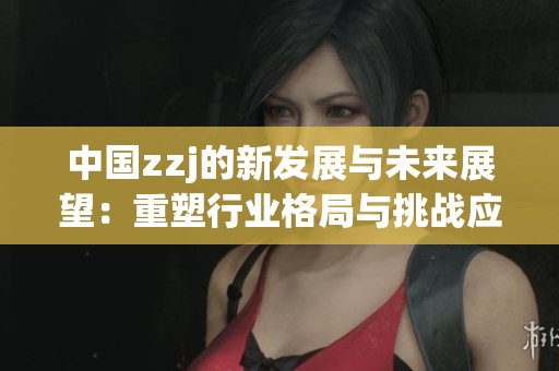 中国zzj的新发展与未来展望：重塑行业格局与挑战应对