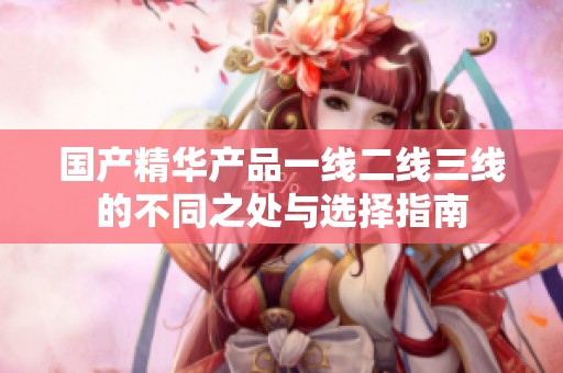国产精华产品一线二线三线的不同之处与选择指南