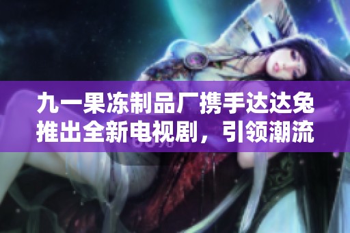 九一果冻制品厂携手达达兔推出全新电视剧，引领潮流新风尚