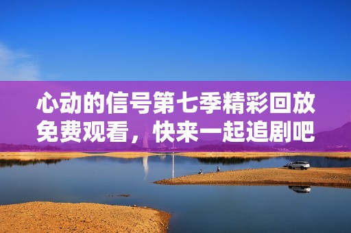 心动的信号第七季精彩回放免费观看，快来一起追剧吧！