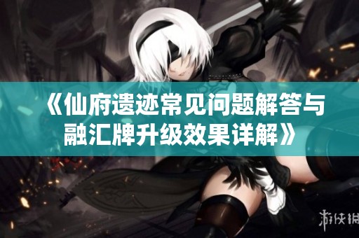 《仙府遗迹常见问题解答与融汇牌升级效果详解》
