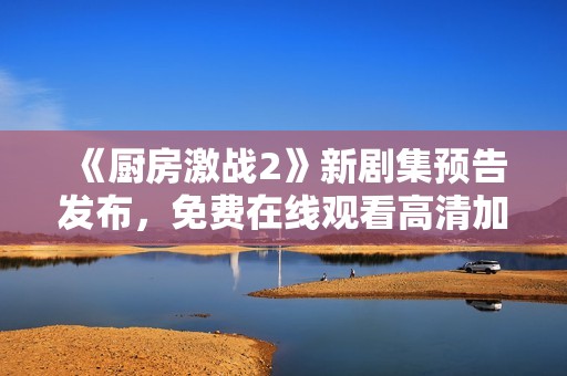 《厨房激战2》新剧集预告发布，免费在线观看高清加长版内容揭秘