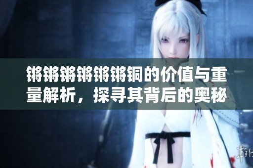 锵锵锵锵锵锵铜的价值与重量解析，探寻其背后的奥秘