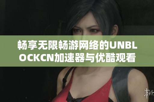 畅享无限畅游网络的UNBLOCKCN加速器与优酷观看新体验