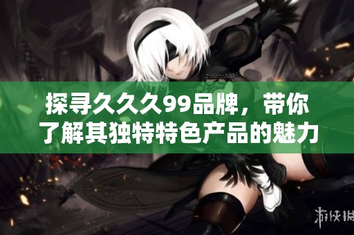 探寻久久久99品牌，带你了解其独特特色产品的魅力