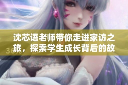 沈芯语老师带你走进家访之旅，探索学生成长背后的故事