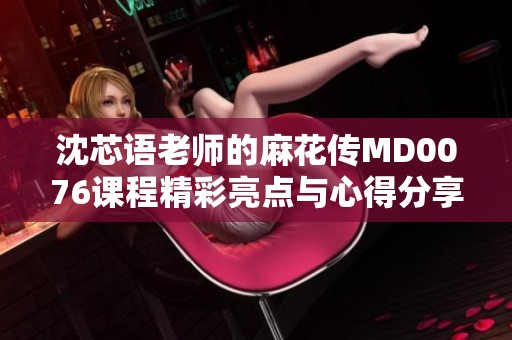 沈芯语老师的麻花传MD0076课程精彩亮点与心得分享