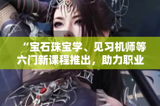 “宝石珠宝学、见习机师等六门新课程推出，助力职业发展”