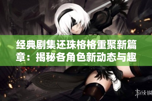 经典剧集还珠格格重聚新篇章：揭秘各角色新动态与趣事