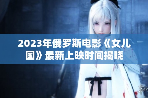 2023年俄罗斯电影《女儿国》最新上映时间揭晓