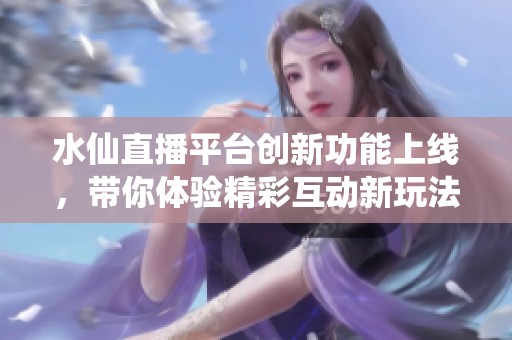 水仙直播平台创新功能上线，带你体验精彩互动新玩法