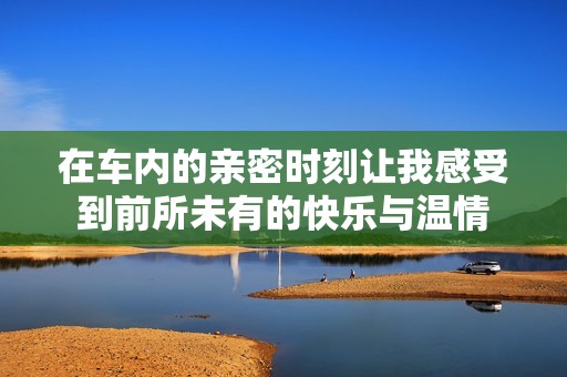 在车内的亲密时刻让我感受到前所未有的快乐与温情