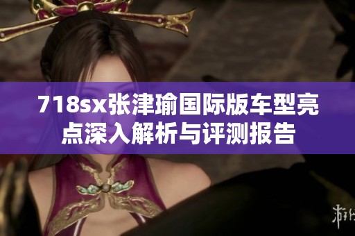 718sx张津瑜国际版车型亮点深入解析与评测报告
