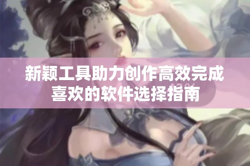 新颖工具助力创作高效完成喜欢的软件选择指南