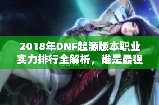 2018年DNF起源版本职业实力排行全解析，谁是最强者揭晓