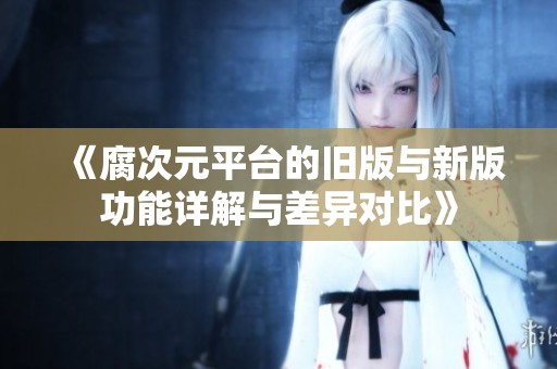 《腐次元平台的旧版与新版功能详解与差异对比》