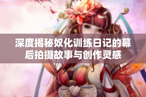 深度揭秘奴化训练日记的幕后拍摄故事与创作灵感