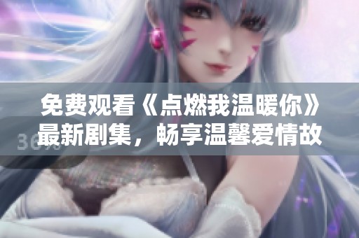 免费观看《点燃我温暖你》最新剧集，畅享温馨爱情故事