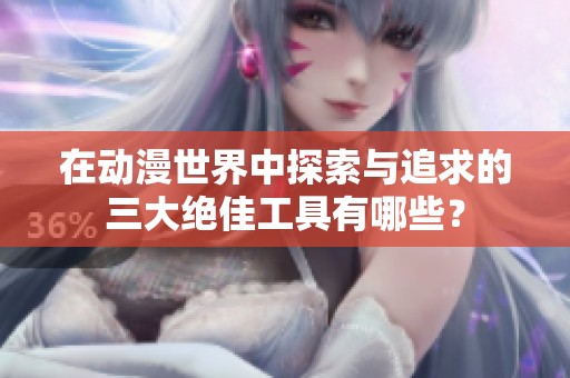 在动漫世界中探索与追求的三大绝佳工具有哪些？