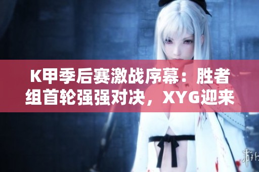 K甲季后赛激战序幕：胜者组首轮强强对决，XYG迎来生死考验