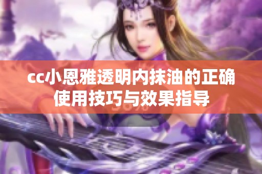 cc小恩雅透明内抹油的正确使用技巧与效果指导