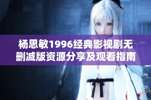 杨思敏1996经典影视剧无删减版资源分享及观看指南