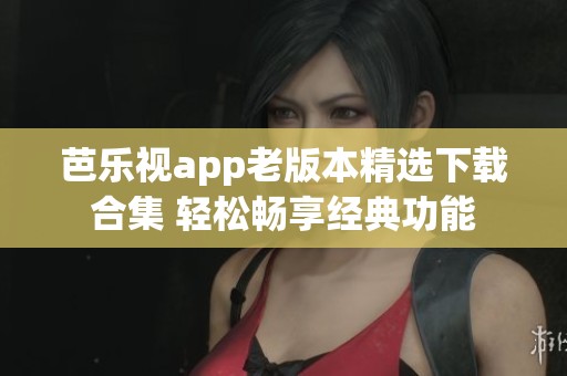 芭乐视app老版本精选下载合集 轻松畅享经典功能