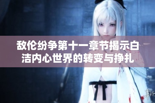 敌伦纷争第十一章节揭示白洁内心世界的转变与挣扎