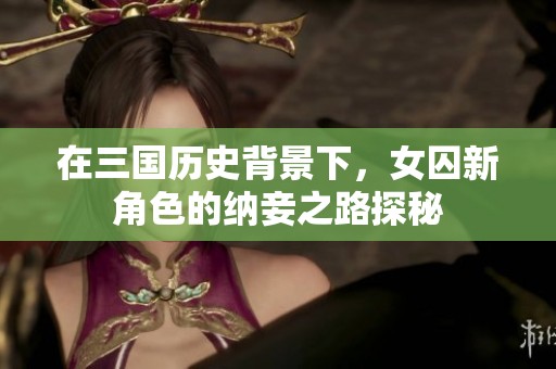 在三国历史背景下，女囚新角色的纳妾之路探秘